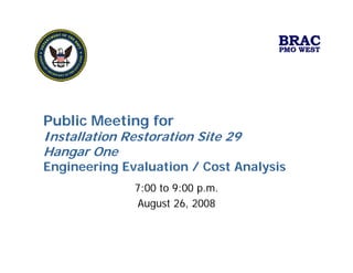 BRAC
                                    PMO WEST




Public Meeting for
Installation Restoration Site 29
Hangar One
Engineering Evaluation / Cost Analysis
              7:00 to 9:00 p.m.
              August 26, 2008
 