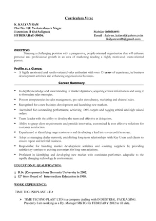 Curriculum Vitae
K. KALYAN RAM
Plot No: 18C Venkateshwara Nagar
Extension II Old Safilguda Mobile: 9030388894
HYDERABAD 50056. Email : kalyan_kalavai@yahoo.co.in
Kalyanram08@gmail.com
OBJECTIVE:
Pursuing a challenging position with a progressive, people-oriented organization that will enhance
personal and professional growth in an area of marketing needing a highly motivated, team-oriented
person.
Profile at a Glance:
~ A highly motivated and results-oriented sales enthusiast with over 13 years of experience, in business
development activities and enhancing organizational business.
Career Summary
 In-depth knowledge and understanding of market dynamics, acquiring critical information and using it
to formulate sales strategies.
 Possess competencies in sales management, pre sales consultancy, marketing and channel sales.
 Recognized for a new business development and launching new markets.
 Accredited for outstanding performance, achieving 100% targets and bagging critical and high valued
orders.
 Team Leader with the ability to develop the team and effective at delegation.
 Ability to grasp client requirements and provide innovative, customized & cost effective solutions for
customer satisfaction.
 Experienced at identifying target customers and developing a lead into a successful contract.
 Adept at managing dealer network; establishing long-term relationships with Key Users and clients to
ensure repeat and referral business.
 Responsible for handling market development activities and sourcing suppliers by providing
satisfactory services to existing customers for long term relations.
 Proficient in identifying and developing new market with consistent performer, adaptable to the
rapidly changing technology & environment.
EDUCATIONAL QUALIFICATION:
 B.Sc (Computers) from Osmania University in 2002.
 12th
from Board of Intermediate Education in 1998.
WORK EXPERIENCE:
TIME TECHNOPLAST LTD
 TIME TECHNO PLAST LTD is a company dealing with INDUSTRIAL PACKAGING.
Presently I am working as a Dy. Manager MKTG for FEBRUARY 2012 to till date.
 