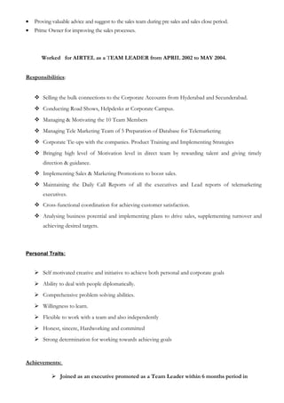 • Proving valuable advice and suggest to the sales team during pre sales and sales close period.
• Prime Owner for improving the sales processes.
Worked for AIRTEL as a TEAM LEADER from APRIL 2002 to MAY 2004.
Responsibilities:
 Selling the bulk connections to the Corporate Accounts from Hyderabad and Secunderabad.
 Conducting Road Shows, Helpdesks at Corporate Campus.
 Managing & Motivating the 10 Team Members
 Managing Tele Marketing Team of 5 Preparation of Database for Telemarketing
 Corporate Tie-ups with the companies. Product Training and Implementing Strategies
 Bringing high level of Motivation level in direct team by rewarding talent and giving timely
direction & guidance.
 Implementing Sales & Marketing Promotions to boost sales.
 Maintaining the Daily Call Reports of all the executives and Lead reports of telemarketing
executives.
 Cross-functional coordination for achieving customer satisfaction.
 Analysing business potential and implementing plans to drive sales, supplementing turnover and
achieving desired targets.
Personal Traits:
 Self motivated creative and initiative to achieve both personal and corporate goals
 Ability to deal with people diplomatically.
 Comprehensive problem solving abilities.
 Willingness to learn.
 Flexible to work with a team and also independently
 Honest, sincere, Hardworking and committed
 Strong determination for working towards achieving goals
Achievements:
 Joined as an executive promoted as a Team Leader within 6 months period in
 