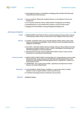 Curriculum vitae Constantine (Tim) Voridis
▪ Other Digital Competences: Social Media and Blogging, Microsoft Word 2010, Microsoft
PowerPoint 2010, and E-commerce.
Other skills ▪ Cinema and Music: Writing Film and Music Reviews as a Free Member of Cine.Gr and
Discogs.com.
▪ Fan of Cycling, Swimming, Fitness, Healthy Nutrition, Photography and Travelling.
▪ Reader/Researcher: Comics-Children/Teen Literature, and Crime Fiction Novels.
▪ Blogging and Content Writing: www.psychologyteasers.blogspot.com.
ADDITIONAL INFORMATION
Projects ▪ 09/2007-02/2008: Public Relations' Planner (Garde Advertising Company, Athens, Greece):
Coordinating promotion events and action plans for San Pellegrino natural juice drinks.
Seminars ▪ 27/7/2016 - 01/07/2016: Public Library of the Municipality of Kifisia, Athens, Greece (15th
Pathway to Employment by Skywalker: 5 days, 25 hours): Career Counseling, Emotional
Intelligence and Soft Skills.
▪ 27/11/ 2015 – 14/01/ 2016: Hellenic-American College of Athens, Greece (Hellenic-American
Educational Foundation Programs: 6 days, 12 hours): Social Media: Communication and
Advertising Strategies for Future Development.
▪ November 2015: Prevention and Counseling Center (Athens, Greece: 2 days, 8 hours):
Introduction to Counseling and Psychotherapy.
Honours and awards ▪ 06/2010, 02/2012, 07/2014-12/2014: First Data Hellas S.A.: Productivity Bonus Award as Debt
Management Clerk: 8 times (2 times for the Alpha Bank Debt Management Group and 6
times for the Credit M (Citibank) Debt Management Group. In August 2014, I ranked 1st in
total individual revenue.
▪ 10/2000-9/2001: Team Leader (during the MSc - appointed by the Department of Social
Sciences, University of Westminster).
Memberships ▪ Unicef ('Godfather'- Mothly Donator): 'Godfather' is a person who makes a monthly
donation in order to support children's needs around the world.
▪ The British Psychological Society: E-Subscriber (January 2015).
References Available on request
30/11/16 © European Union, 2002-2016 | http://europass.cedefop.europa.eu Page 3 / 3
 