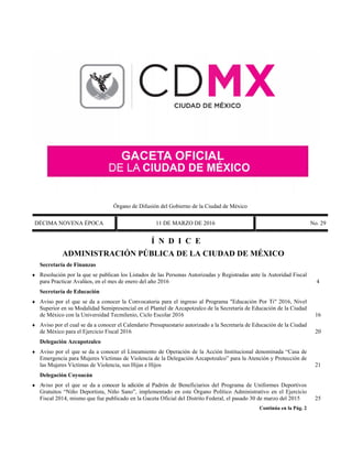 Órgano de Difusión del Gobierno de la Ciudad de México
DÉCIMA NOVENA ÉPOCA 11 DE MARZO DE 2016 No. 29
Í N D I C E
ADMINISTRACIÓN PÚBLICA DE LA CIUDAD DE MÉXICO
Secretaría de Finanzas
 Resolución por la que se publican los Listados de las Personas Autorizadas y Registradas ante la Autoridad Fiscal
para Practicar Avalúos, en el mes de enero del año 2016 4
Secretaría de Educación
 Aviso por el que se da a conocer la Convocatoria para el ingreso al Programa "Educación Por Ti" 2016, Nivel
Superior en su Modalidad Semipresencial en el Plantel de Azcapotzalco de la Secretaría de Educación de la Ciudad
de México con la Universidad Tecmilenio, Ciclo Escolar 2016 16
 Aviso por el cual se da a conocer el Calendario Presupuestario autorizado a la Secretaría de Educación de la Ciudad
de México para el Ejercicio Fiscal 2016 20
Delegación Azcapotzalco
 Aviso por el que se da a conocer el Lineamiento de Operación de la Acción Institucional denominada “Casa de
Emergencia para Mujeres Víctimas de Violencia de la Delegación Azcapotzalco” para la Atención y Protección de
las Mujeres Víctimas de Violencia, sus Hijas e Hijos 21
Delegación Coyoacán
 Aviso por el que se da a conocer la adición al Padrón de Beneficiarios del Programa de Uniformes Deportivos
Gratuitos “Niño Deportista, Niño Sano”, implementado en este Órgano Político Administrativo en el Ejercicio
Fiscal 2014, mismo que fue publicado en la Gaceta Oficial del Distrito Federal, el pasado 30 de marzo del 2015 25
Continúa en la Pág. 2
 