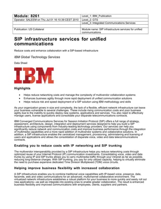 Module: 8261 Level_1: IBM_Publication
Operator: SALEEM on Thu Jul 01 16:10:39 CEST 2010 Level_2: GTS
Level_3: Integrated Communications Services
Publication: US Collateral Module name: SIP infrastructure services for unified
communications
SIP infrastructure services for unified
communications
Reduce costs and enhance collaboration with a SIP-based infrastructure
IBM Global Technology Services
Data Sheet
Highlights
• Helps reduce networking costs and manage the complexity of multivendor collaboration systems
• Enhances business agility through more rapid deployment of unified communication solutions
• Helps reduce risk and speed deployment of a SIP solution using IBM methodology and skills
As your organization grows in size and complexity, the lack of a flexible, efficient network infrastructure can leave
your business vulnerable to several challenges. These include rising communication costs and poor business
agility due to the inability to quickly deploy new systems, applications and services. You also need to effectively
manage users, license applications and consolidate your disparate telecommunications contracts.
IBM Converged Communications Services for Session Initiation Protocol (SIP) offers a full range of strategy,
assessment, architecture, design, integration and deployment services designed to help you build a SIP
infrastructure using components from industry-leading technology providers. Our services can help you
significantly reduce network and communication costs and improve business performance through the integration
of multimedia capabilities and a more rapid addition of multivendor systems and collaborative solutions. In
addition, a SIP infrastructure enables the centralized management, provisioning, administering and licensing of
users and applications and allows the consolidation of disparate voice, video and data telecommunications
contracts.
Enabling you to reduce costs with IP networking and SIP trunking
The multivendor interoperability provided by a SIP infrastructure helps you reduce networking costs through
optimized reuse of your Internet Protocol (IP) communication investments. Consolidating voice, video and data
trunks by using IP and SIP trunks allows you to carry multimedia traffic through your intranet as far as possible,
reducing long-distance charges. With SIP trunking, you pay for only utilized capacity, helping to virtually eliminate
the need to purchase expensive dedicated Time Division Multiplexed (TDM) voice circuits.
Helping improve business flexibility with increased collaboration
A SIP infrastructure enables you to combine traditional voice capabilities with IP-based voice, presence, data,
facsimile, web and video communications for an advanced, multichannel collaborative environment. The
virtualized network infrastructure establishes a robust platform for your business to more quickly and easily roll out
new applications—as well as integrate into existing ones to enable greater collaboration. The result is enhanced
business flexibility and improved communications with employees, clients, suppliers and partners.
 