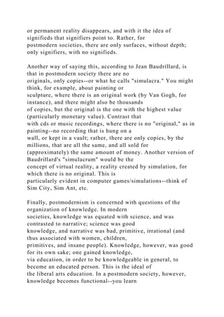 or permanent reality disappears, and with it the idea of
signifieds that signifiers point to. Rather, for
postmodern societies, there are only surfaces, without depth;
only signifiers, with no signifieds.
Another way of saying this, according to Jean Baudrillard, is
that in postmodern society there are no
originals, only copies--or what he calls "simulacra." You might
think, for example, about painting or
sculpture, where there is an original work (by Van Gogh, for
instance), and there might also be thousands
of copies, but the original is the one with the highest value
(particularly monetary value). Contrast that
with cds or music recordings, where there is no "original," as in
painting--no recording that is hung on a
wall, or kept in a vault; rather, there are only copies, by the
millions, that are all the same, and all sold for
(approximately) the same amount of money. Another version of
Baudrillard's "simulacrum" would be the
concept of virtual reality, a reality created by simulation, for
which there is no original. This is
particularly evident in computer games/simulations--think of
Sim City, Sim Ant, etc.
Finally, postmodernism is concerned with questions of the
organization of knowledge. In modern
societies, knowledge was equated with science, and was
contrasted to narrative; science was good
knowledge, and narrative was bad, primitive, irrational (and
thus associated with women, children,
primitives, and insane people). Knowledge, however, was good
for its own sake; one gained knowledge,
via education, in order to be knowledgeable in general, to
become an educated person. This is the ideal of
the liberal arts education. In a postmodern society, however,
knowledge becomes functional--you learn
 