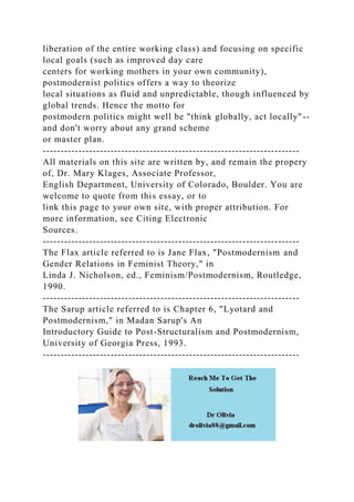 liberation of the entire working class) and focusing on specific
local goals (such as improved day care
centers for working mothers in your own community),
postmodernist politics offers a way to theorize
local situations as fluid and unpredictable, though influenced by
global trends. Hence the motto for
postmodern politics might well be "think globally, act locally"--
and don't worry about any grand scheme
or master plan.
------------------------------------------------------------------------
All materials on this site are written by, and remain the propery
of, Dr. Mary Klages, Associate Professor,
English Department, University of Colorado, Boulder. You are
welcome to quote from this essay, or to
link this page to your own site, with proper attribution. For
more information, see Citing Electronic
Sources.
------------------------------------------------------------------------
The Flax article referred to is Jane Flax, "Postmodernism and
Gender Relations in Feminist Theory," in
Linda J. Nicholson, ed., Feminism/Postmodernism, Routledge,
1990.
------------------------------------------------------------------------
The Sarup article referred to is Chapter 6, "Lyotard and
Postmodernism," in Madan Sarup's An
Introductory Guide to Post-Structuralism and Postmodernism,
University of Georgia Press, 1993.
------------------------------------------------------------------------
 