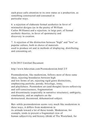 each piece calls attention to its own status as a production, as
something constructed and consumed in
particular ways.
6. a rejection of elaborate formal aesthetics in favor of
minimalist designs (as in the poetry of William
Carlos Williams) and a rejection, in large part, of formal
aesthetic theories, in favor of spontaneity and
discovery in creation.
7. A rejection of the distinction between "high" and "low" or
popular culture, both in choice of materials
used to produce art and in methods of displaying, distributing,
and consuming art.
8/26/2015 Untitled Document
http://www.bdavetian.com/Postmodernism.html 2/5
Postmodernism, like modernism, follows most of these same
ideas, rejecting boundaries between high
and low forms of art, rejecting rigid genre distinctions,
emphasizing pastiche, parody, bricolage, irony,
and playfulness. Postmodern art (and thought) favors reflexivity
and self-consciousness, fragmentation
and discontinuity (especially in narrative structures), ambiguity,
simultaneity, and an emphasis on the
destructured, decentered, dehumanized subject.
But--while postmodernism seems very much like modernism in
these ways, it differs from modernism in
its attitude toward a lot of these trends. Modernism, for
example, tends to present a fragmented view of
human subjectivity and history (think of The Wasteland, for
 