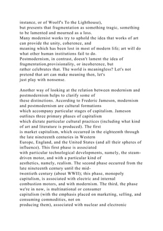instance, or of Woolf's To the Lighthouse),
but presents that fragmentation as something tragic, something
to be lamented and mourned as a loss.
Many modernist works try to uphold the idea that works of art
can provide the unity, coherence, and
meaning which has been lost in most of modern life; art will do
what other human institutions fail to do.
Postmodernism, in contrast, doesn't lament the idea of
fragmentation,provisionality, or incoherence, but
rather celebrates that. The world is meaningless? Let's not
pretend that art can make meaning then, let's
just play with nonsense.
Another way of looking at the relation between modernism and
postmodernism helps to clarify some of
these distinctions. According to Frederic Jameson, modernism
and postmodernism are cultural formations
which accompany particular stages of capitalism. Jameson
outlines three primary phases of capitalism
which dictate particular cultural practices (including what kind
of art and literature is produced). The first
is market capitalism, which occurred in the eighteenth through
the late nineteenth centuries in Western
Europe, England, and the United States (and all their spheres of
influence). This first phase is associated
with particular technological developments, namely, the steam-
driven motor, and with a particular kind of
aesthetics, namely, realism. The second phase occurred from the
late nineteenth century until the mid-
twentieth century (about WWII); this phase, monopoly
capitalism, is associated with electric and internal
combustion motors, and with modernism. The third, the phase
we're in now, is multinational or consumer
capitalism (with the emphasis placed on marketing, selling, and
consuming commodities, not on
producing them), associated with nuclear and electronic
 