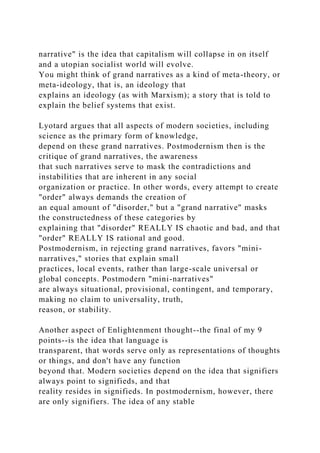 narrative" is the idea that capitalism will collapse in on itself
and a utopian socialist world will evolve.
You might think of grand narratives as a kind of meta-theory, or
meta-ideology, that is, an ideology that
explains an ideology (as with Marxism); a story that is told to
explain the belief systems that exist.
Lyotard argues that all aspects of modern societies, including
science as the primary form of knowledge,
depend on these grand narratives. Postmodernism then is the
critique of grand narratives, the awareness
that such narratives serve to mask the contradictions and
instabilities that are inherent in any social
organization or practice. In other words, every attempt to create
"order" always demands the creation of
an equal amount of "disorder," but a "grand narrative" masks
the constructedness of these categories by
explaining that "disorder" REALLY IS chaotic and bad, and that
"order" REALLY IS rational and good.
Postmodernism, in rejecting grand narratives, favors "mini-
narratives," stories that explain small
practices, local events, rather than large-scale universal or
global concepts. Postmodern "mini-narratives"
are always situational, provisional, contingent, and temporary,
making no claim to universality, truth,
reason, or stability.
Another aspect of Enlightenment thought--the final of my 9
points--is the idea that language is
transparent, that words serve only as representations of thoughts
or things, and don't have any function
beyond that. Modern societies depend on the idea that signifiers
always point to signifieds, and that
reality resides in signifieds. In postmodernism, however, there
are only signifiers. The idea of any stable
 