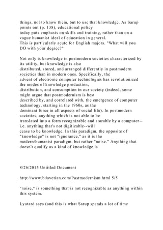 things, not to know them, but to use that knowledge. As Sarup
points out (p. 138), educational policy
today puts emphasis on skills and training, rather than on a
vague humanist ideal of education in general.
This is particularly acute for English majors. "What will you
DO with your degree?"
Not only is knowledge in postmodern societies characterized by
its utility, but knowledge is also
distributed, stored, and arranged differently in postmodern
societies than in modern ones. Specifically, the
advent of electronic computer technologies has revolutionized
the modes of knowledge production,
distribution, and consumption in our society (indeed, some
might argue that postmodernism is best
described by, and correlated with, the emergence of computer
technology, starting in the 1960s, as the
dominant force in all aspects of social life). In postmodern
societies, anything which is not able to be
translated into a form recognizable and storable by a computer--
i.e. anything that's not digitizable--will
cease to be knowledge. In this paradigm, the opposite of
"knowledge" is not "ignorance," as it is the
modern/humanist paradigm, but rather "noise." Anything that
doesn't qualify as a kind of knowledge is
8/26/2015 Untitled Document
http://www.bdavetian.com/Postmodernism.html 5/5
"noise," is something that is not recognizable as anything within
this system.
Lyotard says (and this is what Sarup spends a lot of time
 