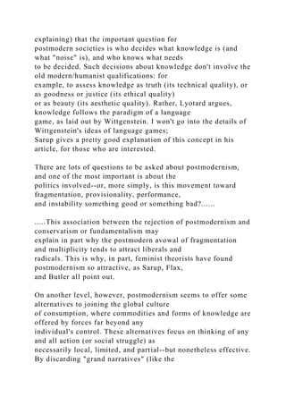 explaining) that the important question for
postmodern societies is who decides what knowledge is (and
what "noise" is), and who knows what needs
to be decided. Such decisions about knowledge don't involve the
old modern/humanist qualifications: for
example, to assess knowledge as truth (its technical quality), or
as goodness or justice (its ethical quality)
or as beauty (its aesthetic quality). Rather, Lyotard argues,
knowledge follows the paradigm of a language
game, as laid out by Wittgenstein. I won't go into the details of
Wittgenstein's ideas of language games;
Sarup gives a pretty good explanation of this concept in his
article, for those who are interested.
There are lots of questions to be asked about postmodernism,
and one of the most important is about the
politics involved--or, more simply, is this movement toward
fragmentation, provisionality, performance,
and instability something good or something bad?......
.....This association between the rejection of postmodernism and
conservatism or fundamentalism may
explain in part why the postmodern avowal of fragmentation
and multiplicity tends to attract liberals and
radicals. This is why, in part, feminist theorists have found
postmodernism so attractive, as Sarup, Flax,
and Butler all point out.
On another level, however, postmodernism seems to offer some
alternatives to joining the global culture
of consumption, where commodities and forms of knowledge are
offered by forces far beyond any
individual's control. These alternatives focus on thinking of any
and all action (or social struggle) as
necessarily local, limited, and partial--but nonetheless effective.
By discarding "grand narratives" (like the
 