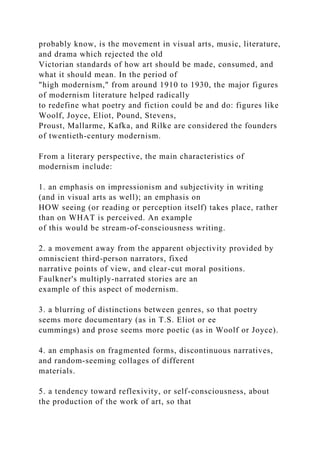 probably know, is the movement in visual arts, music, literature,
and drama which rejected the old
Victorian standards of how art should be made, consumed, and
what it should mean. In the period of
"high modernism," from around 1910 to 1930, the major figures
of modernism literature helped radically
to redefine what poetry and fiction could be and do: figures like
Woolf, Joyce, Eliot, Pound, Stevens,
Proust, Mallarme, Kafka, and Rilke are considered the founders
of twentieth-century modernism.
From a literary perspective, the main characteristics of
modernism include:
1. an emphasis on impressionism and subjectivity in writing
(and in visual arts as well); an emphasis on
HOW seeing (or reading or perception itself) takes place, rather
than on WHAT is perceived. An example
of this would be stream-of-consciousness writing.
2. a movement away from the apparent objectivity provided by
omniscient third-person narrators, fixed
narrative points of view, and clear-cut moral positions.
Faulkner's multiply-narrated stories are an
example of this aspect of modernism.
3. a blurring of distinctions between genres, so that poetry
seems more documentary (as in T.S. Eliot or ee
cummings) and prose seems more poetic (as in Woolf or Joyce).
4. an emphasis on fragmented forms, discontinuous narratives,
and random-seeming collages of different
materials.
5. a tendency toward reflexivity, or self-consciousness, about
the production of the work of art, so that
 