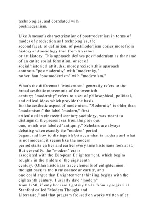 technologies, and correlated with
postmodernism.
Like Jameson's characterization of postmodernism in terms of
modes of production and technologies, the
second facet, or definition, of postmodernism comes more from
history and sociology than from literature
or art history. This approach defines postmodernism as the name
of an entire social formation, or set of
social/historical attitudes; more precisely,this approach
contrasts "postmodernity" with "modernity,"
rather than "postmodernism" with "modernism."
What's the difference? "Modernism" generally refers to the
broad aesthetic movements of the twentieth
century; "modernity" refers to a set of philosophical, political,
and ethical ideas which provide the basis
for the aesthetic aspect of modernism. "Modernity" is older than
"modernism;" the label "modern," first
articulated in nineteenth-century sociology, was meant to
distinguish the present era from the previous
one, which was labeled "antiquity." Scholars are always
debating when exactly the "modern" period
began, and how to distinguish between what is modern and what
is not modern; it seems like the modern
period starts earlier and earlier every time historians look at it.
But generally, the "modern" era is
associated with the European Enlightenment, which begins
roughly in the middle of the eighteenth
century. (Other historians trace elements of enlightenment
thought back to the Renaissance or earlier, and
one could argue that Enlightenment thinking begins with the
eighteenth century. I usually date "modern"
from 1750, if only because I got my Ph.D. from a program at
Stanford called "Modern Thought and
Literature," and that program focused on works written after
 