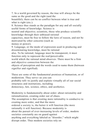 7. In a world governed by reason, the true will always be the
same as the good and the right (and the
beautiful); there can be no conflict between what is true and
what is right (etc.).
8. Science thus stands as the paradigm for any and all socially
useful forms of knowledge. Science is
neutral and objective; scientists, those who produce scientific
knowledge through their unbiased rational
capacities, must be free to follow the laws of reason, and not be
motivated by other concerns (such as
money or power).
9. Language, or the mode of expression used in producing and
disseminating knowledge, must be rational
also. To be rational, language must be transparent; it must
function only to represent the real/perceivable
world which the rational mind observes. There must be a firm
and objective connection between the
objects of perception and the words used to name them (between
signifier and signified).
These are some of the fundamental premises of humanism, or of
modernism. They serve--as you can
probably tell--to justify and explain virtually all of our social
structures and institutions, including
democracy, law, science, ethics, and aesthetics.
Modernity is fundamentally about order: about rationality and
rationalization, creating order out of chaos.
The assumption is that creating more rationality is conducive to
creating more order, and that the more
ordered a society is, the better it will function (the more
rationally it will function). Because modernity is
about the pursuit of ever-increasing levels of order, modern
societies constantly are on guard against
anything and everything labeled as "disorder," which might
disrupt order. Thus modern societies rely on
 