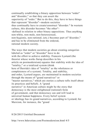 continually establishing a binary opposition between "order"
and "disorder," so that they can assert the
superiority of "order." But to do this, they have to have things
that represent "disorder"--modern societies
thus continually have to create/construct "disorder." In western
culture, this disorder becomes "the other"-
-defined in relation to other binary oppositions. Thus anything
non-white, non-male, non-heterosexual,
non-hygienic, non-rational, (etc.) becomes part of "disorder,"
and has to be eliminated from the ordered,
rational modern society.
The ways that modern societies go about creating categories
labeled as "order" or "disorder" have to do
with the effort to achieve stability. Francois Lyotard (the
theorist whose works Sarup describes in his
article on postmodernism) equates that stability with the idea of
"totality," or a totalized system (think
here of Derrida's idea of "totality" as the wholeness or
completeness of a system). Totality, and stability,
and order, Lyotard argues, are maintained in modern societies
through the means of "grand narratives" or
"master narratives," which are stories a culture tells itself about
its practices and beliefs. A "grand
narrative" in American culture might be the story that
democracy is the most enlightened (rational) form
of government, and that democracy can and will lead to
universal human happiness. Every belief system
or ideology has its grand narratives, according to Lyotard; for
Marxism, for instance, the "grand
8/26/2015 Untitled Document
http://www.bdavetian.com/Postmodernism.html 4/5
 