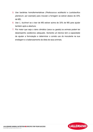 5. Use bactérias homofermentativas (Pediococcus acidilactici e Lactobacillus
plantarum, por exemplo) para inocular a forragem se estiver abaixo de 33%
de MS;
6. Use L. buchneri se o teor de MS estiver acima de 33% de MS para ajudar
também após a abertura;
7. Por maior que seja o dano climático (seca ou geada) os animais podem ter
desempenho zootécnico adequado. Somente um técnico tem a capacidade
de ajustar a formulação e determinar o correto uso do inoculante na sua
ensilagem e o balanceamento da dieta de seus animais.
LALLEMAND ANIMAL NUTRITION SPECIFIC FOR YOUR SUCCESS
www.lallemandanimalnutrition.com
 