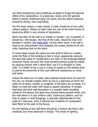 too often tempted by mere prettiness of detail to forget the general
effect of his composition. In a staircase, where only the general
effect is seized, prettiness does not count, and the effect produced
should be strong, clear and telling.
For the same reason, a stair-carpet, if used, should be of one color,
without pattern. Masses of plain color are one of the chief means of
producing effect in any scheme of decoration.
When the floor of the hall is of marble or mosaic,—as, if possible, it
should be,—the design, like that of the walls, should be clear and
decided in outline (see Plate XXX). On the other hand, if the hall is
used as an antechamber and carpeted, the carpet should be of one
color, matching that on the stairs.
In many large houses the stairs are now built of stone or marble,
while the floor of the landings is laid in wood, apparently owing to
the idea that stone or marble floors are cold. In the tropically-heated
American house not even the most sensitive person could be chilled
by passing contact with a stone floor; but if it is thought to "look
cold," it is better to lay a rug or a strip of carpet on the landing than
to permit the proximity of two such different substances as wood
and stone.
Unless the stairs are of wood, that material should never be used for
the rail; nor should wooden stairs be put in a staircase of which the
walls are of stone, marble, or scagliola. If the stairs are of wood, it is
better to treat the walls with wood or plaster panelling. In simple
staircases the best wall-decoration is a wooden dado-moulding
nailed on the plaster, the dado thus formed being painted white, and
the wall above it in any uniform color. Continuous pattern, such as
that on paper or stuff hangings, is specially objectionable on the
walls of a staircase, since it disturbs the simplicity of composition
best fitted to this part of the house.
For the lighting of the hall there should be a lantern like that in the
vestibule, but more elaborate in design. This mode of lighting
 