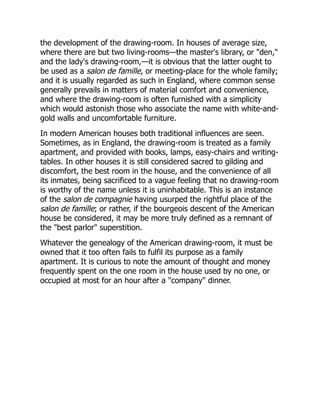 the development of the drawing-room. In houses of average size,
where there are but two living-rooms—the master's library, or "den,"
and the lady's drawing-room,—it is obvious that the latter ought to
be used as a salon de famille, or meeting-place for the whole family;
and it is usually regarded as such in England, where common sense
generally prevails in matters of material comfort and convenience,
and where the drawing-room is often furnished with a simplicity
which would astonish those who associate the name with white-and-
gold walls and uncomfortable furniture.
In modern American houses both traditional influences are seen.
Sometimes, as in England, the drawing-room is treated as a family
apartment, and provided with books, lamps, easy-chairs and writing-
tables. In other houses it is still considered sacred to gilding and
discomfort, the best room in the house, and the convenience of all
its inmates, being sacrificed to a vague feeling that no drawing-room
is worthy of the name unless it is uninhabitable. This is an instance
of the salon de compagnie having usurped the rightful place of the
salon de famille; or rather, if the bourgeois descent of the American
house be considered, it may be more truly defined as a remnant of
the "best parlor" superstition.
Whatever the genealogy of the American drawing-room, it must be
owned that it too often fails to fulfil its purpose as a family
apartment. It is curious to note the amount of thought and money
frequently spent on the one room in the house used by no one, or
occupied at most for an hour after a "company" dinner.
 