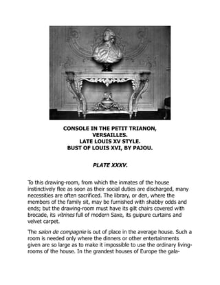 CONSOLE IN THE PETIT TRIANON,
VERSAILLES.
LATE LOUIS XV STYLE.
BUST OF LOUIS XVI, BY PAJOU.
PLATE XXXV.
To this drawing-room, from which the inmates of the house
instinctively flee as soon as their social duties are discharged, many
necessities are often sacrificed. The library, or den, where the
members of the family sit, may be furnished with shabby odds and
ends; but the drawing-room must have its gilt chairs covered with
brocade, its vitrines full of modern Saxe, its guipure curtains and
velvet carpet.
The salon de compagnie is out of place in the average house. Such a
room is needed only where the dinners or other entertainments
given are so large as to make it impossible to use the ordinary living-
rooms of the house. In the grandest houses of Europe the gala-
 