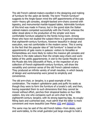 The old French cabinet-makers excelled in the designing and making
of furniture for the salon de famille. The term "French furniture"
suggests to the Anglo-Saxon mind the stiff appointments of the gala
room—heavy gilt consoles, straight-backed arm-chairs covered with
tapestry, and monumental marble-topped tables. Admirable furniture
of this kind was made in France; but in the grand style the Italian
cabinet-makers competed successfully with the French; whereas the
latter stood alone in the production of the simpler and more
comfortable furniture adapted to the family living-room. Among
those who have not studied the subject there is a general impression
that eighteenth-century furniture, however beautiful in design and
execution, was not comfortable in the modern sense. This is owing
to the fact that the popular idea of "old furniture" is based on the
appointments of gala rooms in palaces: visitors to Versailles or
Fontainebleau are more likely to notice the massive gilt consoles and
benches in the state saloons than the simple easy-chairs and work-
tables of the petits appartements. A visit to the Garde Meuble or to
the Musée des Arts Décoratifs of Paris, or the inspection of any
collection of French eighteenth-century furniture, will show the
versatility and common sense of the old French cabinet-makers.
They produced an infinite variety of small meubles, in which beauty
of design and workmanship were joined to simplicity and
convenience.
The old arm-chair, or bergère, is a good example of this
combination. The modern upholsterer pads and puffs his seats as
though they were to form the furniture of a lunatic's cell; and then,
having expanded them to such dimensions that they cannot be
moved without effort, perches their dropsical bodies on four little
casters. Any one who compares such an arm-chair to the
eighteenth-century bergère, with its strong tapering legs, its snugly-
fitting back and cushioned seat, must admit that the latter is more
convenient and more beautiful (see Plates VIII and XXXVII).
The same may be said of the old French tables—from desks, card
and work-tables, to the small guéridon just large enough to hold a
 