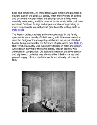 book and candlestick. All these tables were simple and practical in
design: even in the Louis XV period, when more variety of outline
and ornament was permitted, the strong structural lines were
carefully maintained, and it is unusual to see an old table that does
not stand firmly on its legs and appear capable of supporting as
much weight as its size will permit (see Louis XV writing-table in
Plate XLVI).
The French tables, cabinets and commodes used in the family
apartments were usually of inlaid wood, with little ornamentation
save the design of the marquetry—elaborate mounts of chiselled
bronze being reserved for the furniture of gala rooms (see Plate X).
Old French marquetry was exquisitely delicate in color and design,
while Italian inlaying of the same period, though coarser, was
admirable in composition. Old Italian furniture of the seventeenth
and eighteenth centuries was always either inlaid or carved and
painted in gay colors: chiselled mounts are virtually unknown in
Italy.
 