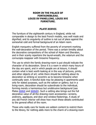 ROOM IN THE PALACE OF
FONTAINEBLEAU.
LOUIS XV PANELLING, LOUIS XVI
FURNITURE.
PLATE XXXVII.
The furniture of the eighteenth century in England, while not
comparable in design to the best French models, was well made and
dignified; and its angularity of outline is not out of place against the
somewhat cold and formal background of an Adam room.
English marquetry suffered from the poverty of ornament marking
the wall-decoration of the period. There was a certain timidity about
the decorative compositions of the school of Adam and Sheraton,
and in their scanty repertoire the laurel-wreath, the velarium and the
cornucopia reappear with tiresome frequency.
The use to which the family drawing-room is put should indicate the
character of its decoration. Since it is a room in which many hours of
the day are spent, and in which people are at leisure, it should
contain what is best worth looking at in the way of pictures, prints,
and other objects of art; while there should be nothing about its
decoration so striking or eccentric as to become tiresome when
continually seen. A fanciful style may be pleasing in apartments used
only for stated purposes, such as the saloon or gallery; but in a
living-room, decoration should be subordinate to the individual,
forming merely a harmonious but unobtrusive background (see
Plates XXXVI and XXXVII). Such a setting also brings out the full
decorative value of all the drawing-room accessories—screens,
andirons, appliques, and door and window-fastenings. A study of
any old French interior will show how much these details contributed
to the general effect of the room.
Those who really care for books are seldom content to restrict them
to the library, for nothing adds more to the charm of a drawing-room
 