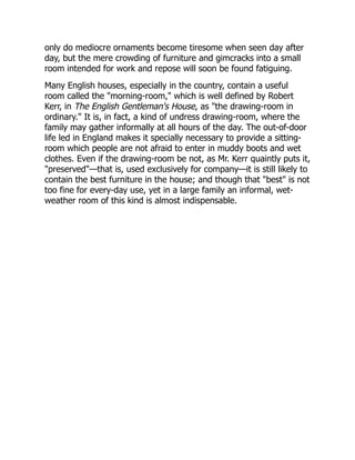 only do mediocre ornaments become tiresome when seen day after
day, but the mere crowding of furniture and gimcracks into a small
room intended for work and repose will soon be found fatiguing.
Many English houses, especially in the country, contain a useful
room called the "morning-room," which is well defined by Robert
Kerr, in The English Gentleman's House, as "the drawing-room in
ordinary." It is, in fact, a kind of undress drawing-room, where the
family may gather informally at all hours of the day. The out-of-door
life led in England makes it specially necessary to provide a sitting-
room which people are not afraid to enter in muddy boots and wet
clothes. Even if the drawing-room be not, as Mr. Kerr quaintly puts it,
"preserved"—that is, used exclusively for company—it is still likely to
contain the best furniture in the house; and though that "best" is not
too fine for every-day use, yet in a large family an informal, wet-
weather room of this kind is almost indispensable.
 