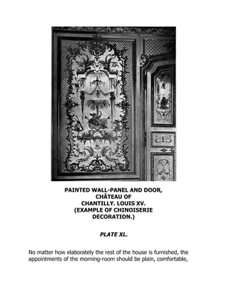 PAINTED WALL-PANEL AND DOOR,
CHÂTEAU OF
CHANTILLY. LOUIS XV.
(EXAMPLE OF CHINOISERIE
DECORATION.)
PLATE XL.
No matter how elaborately the rest of the house is furnished, the
appointments of the morning-room should be plain, comfortable,
 