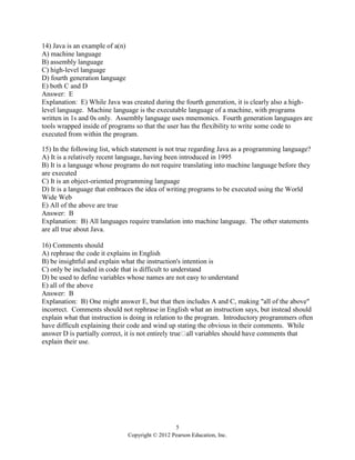 5
Copyright © 2012 Pearson Education, Inc.
14) Java is an example of a(n)
A) machine language
B) assembly language
C) high-level language
D) fourth generation language
E) both C and D
Answer: E
Explanation: E) While Java was created during the fourth generation, it is clearly also a high-
level language. Machine language is the executable language of a machine, with programs
written in 1s and 0s only. Assembly language uses mnemonics. Fourth generation languages are
tools wrapped inside of programs so that the user has the flexibility to write some code to
executed from within the program.
15) In the following list, which statement is not true regarding Java as a programming language?
A) It is a relatively recent language, having been introduced in 1995
B) It is a language whose programs do not require translating into machine language before they
are executed
C) It is an object-oriented programming language
D) It is a language that embraces the idea of writing programs to be executed using the World
Wide Web
E) All of the above are true
Answer: B
Explanation: B) All languages require translation into machine language. The other statements
are all true about Java.
16) Comments should
A) rephrase the code it explains in English
B) be insightful and explain what the instruction's intention is
C) only be included in code that is difficult to understand
D) be used to define variables whose names are not easy to understand
E) all of the above
Answer: B
Explanation: B) One might answer E, but that then includes A and C, making "all of the above"
incorrect. Comments should not rephrase in English what an instruction says, but instead should
explain what that instruction is doing in relation to the program. Introductory programmers often
have difficult explaining their code and wind up stating the obvious in their comments. While
l variables should have comments that
explain their use.
 