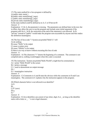 6
Copyright © 2012 Pearson Education, Inc.
17) The main method for a Java program is defined by
A) public static main( )
B) public static main(String[ ] args);
C) public static main(String[ ] args)
D) private static main(String[ ] args)
E) the main method could be defined as in A, C or D but not B
Answer: C
Explanation: C) In A, the parameter is missing. The parameters are defined later in the text, but
in effect, they allow the user to run the program and include some initial arguments if the
program calls for it. In B, the semicolon at the end of the statement is not allowed. In D,
"private" instead of "public" would make the program non-executable by anyone and thus makes
the definition meaningless.
18) The line of Java code "// System.out.println("Hello");" will
A) do nothing
B) cause "Hello" to be output
C) cause a syntax error
D) cause "(Hello)" to be output
E) there is no way to know without executing this line of code
Answer: A
Explanation: A) The characters "//" denote the beginning of a comment. The comment is not
compiled and so, nothing would happen when this code is executed.
19) The instruction: System.out.println("Hello World"); might best be commented as
A) // prints "Hello World" to the screen
B) // prints a message
C) // used to demonstrate an output message
D) //
E) // meaningless instruction
Answer: C
Explanation: C) Comments in A and B state the obvious while the comments in D and E are
meaningless. The comment in C explains why the instruction appears in the program.
20) Which character below is not allowed in an identifier?
A) $
B) _
C) 0 (zero)
D) q
E) ^
Answer: E
Explanation: E) Java identifiers can consist of any letter, digit, $ or _ as long as the identifier
starts with a letter or _. ^ is not a legal character.
 