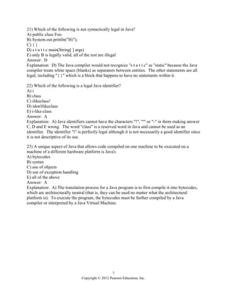 7
Copyright © 2012 Pearson Education, Inc.
21) Which of the following is not syntactically legal in Java?
A) public class Foo
B) System.out.println("Hi");
C) { }
D) s t a t i c main(String[ ] args)
E) only B is legally valid, all of the rest are illegal
Answer: D
Explanation: D) The Java compiler would not recognize "s t a t i c" as "static" because the Java
compiler treats white space (blanks) as separators between entities. The other statements are all
legal, including "{ }" which is a block that happens to have no statements within it.
22) Which of the following is a legal Java identifier?
A) i
B) class
C) ilikeclass!
D) idon'tlikeclass
E) i-like-class
Answer: A
Explanation: A) Java identifiers cannot have the characters "!", "'" or "-" in them making answer
C, D and E wrong. The word "class" is a reserved word in Java and cannot be used as an
identifier. The identifier "i" is perfectly legal although it is not necessarily a good identifier since
it is not descriptive of its use.
23) A unique aspect of Java that allows code compiled on one machine to be executed on a
machine of a different hardware platform is Java's
A) bytecodes
B) syntax
C) use of objects
D) use of exception handling
E) all of the above
Answer: A
Explanation: A) The translation process for a Java program is to first compile it into bytecodes,
which are architecturally neutral (that is, they can be used no matter what the architectural
platform is). To execute the program, the bytecodes must be further compiled by a Java
compiler or interpreted by a Java Virtual Machine.
 