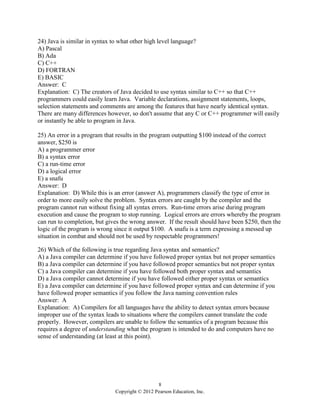 8
Copyright © 2012 Pearson Education, Inc.
24) Java is similar in syntax to what other high level language?
A) Pascal
B) Ada
C) C++
D) FORTRAN
E) BASIC
Answer: C
Explanation: C) The creators of Java decided to use syntax similar to C++ so that C++
programmers could easily learn Java. Variable declarations, assignment statements, loops,
selection statements and comments are among the features that have nearly identical syntax.
There are many differences however, so don't assume that any C or C++ programmer will easily
or instantly be able to program in Java.
25) An error in a program that results in the program outputting $100 instead of the correct
answer, $250 is
A) a programmer error
B) a syntax error
C) a run-time error
D) a logical error
E) a snafu
Answer: D
Explanation: D) While this is an error (answer A), programmers classify the type of error in
order to more easily solve the problem. Syntax errors are caught by the compiler and the
program cannot run without fixing all syntax errors. Run-time errors arise during program
execution and cause the program to stop running. Logical errors are errors whereby the program
can run to completion, but gives the wrong answer. If the result should have been $250, then the
logic of the program is wrong since it output $100. A snafu is a term expressing a messed up
situation in combat and should not be used by respectable programmers!
26) Which of the following is true regarding Java syntax and semantics?
A) a Java compiler can determine if you have followed proper syntax but not proper semantics
B) a Java compiler can determine if you have followed proper semantics but not proper syntax
C) a Java compiler can determine if you have followed both proper syntax and semantics
D) a Java compiler cannot determine if you have followed either proper syntax or semantics
E) a Java compiler can determine if you have followed proper syntax and can determine if you
have followed proper semantics if you follow the Java naming convention rules
Answer: A
Explanation: A) Compilers for all languages have the ability to detect syntax errors because
improper use of the syntax leads to situations where the compilers cannot translate the code
properly. However, compilers are unable to follow the semantics of a program because this
requires a degree of understanding what the program is intended to do and computers have no
sense of understanding (at least at this point).
 