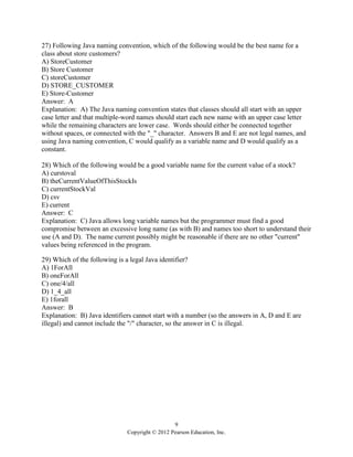 9
Copyright © 2012 Pearson Education, Inc.
27) Following Java naming convention, which of the following would be the best name for a
class about store customers?
A) StoreCustomer
B) Store Customer
C) storeCustomer
D) STORE_CUSTOMER
E) Store-Customer
Answer: A
Explanation: A) The Java naming convention states that classes should all start with an upper
case letter and that multiple-word names should start each new name with an upper case letter
while the remaining characters are lower case. Words should either be connected together
without spaces, or connected with the "_" character. Answers B and E are not legal names, and
using Java naming convention, C would qualify as a variable name and D would qualify as a
constant.
28) Which of the following would be a good variable name for the current value of a stock?
A) curstoval
B) theCurrentValueOfThisStockIs
C) currentStockVal
D) csv
E) current
Answer: C
Explanation: C) Java allows long variable names but the programmer must find a good
compromise between an excessive long name (as with B) and names too short to understand their
use (A and D). The name current possibly might be reasonable if there are no other "current"
values being referenced in the program.
29) Which of the following is a legal Java identifier?
A) 1ForAll
B) oneForAll
C) one/4/all
D) 1_4_all
E) 1forall
Answer: B
Explanation: B) Java identifiers cannot start with a number (so the answers in A, D and E are
illegal) and cannot include the "/" character, so the answer in C is illegal.
 