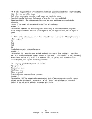 10
Copyright © 2012 Pearson Education, Inc.
30) A color image is broken down into individual pixels (points), each of which is represented by
A) a 1 for white and a 0 for black
B) 3 values denoting the intensity of red, green, and blue in the image
C) a single number indicating the intensity of color between white and black
D) two numbers, a value that denotes where between white and black the color is, and a
brightness
E) none of the above, it is not possible to represent a color image
Answer: B
Explanation: B) Black and white images are stored using 0s and 1s while color images are
stored using three values, one each for the degree of red, the degree of blue, and the degree of
green.
31) Which of the following characters does not need to have an associated "closing" character in
a Java program?
A) {
B) (
C) [
D) <
E) all of these require closing characters
Answer: D
Explanation: D) { is used to open a block, and so } is needed to close the block. ( is used to
open an expression and so ) is needed to close an expression. [ is used to start an array index so ]
is needed to close the array index. < is "less than" and > is "greater than" and these are not
needed together, so < requires no closing character.
32) Mistyping "println" as "printn" will result in
A) a syntax error
B) a run-time error
C) a logical error
D) no error at all
E) converting the statement into a comment
Answer: A
Explanation: A) If the Java compiler cannot make sense of a command, the compiler cannot
convert it and responds with a syntax error. While "println" is recognized as a command,
"printn" is not, and so the compiler provides a syntax error.
 