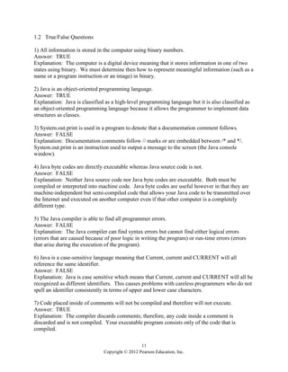11
Copyright © 2012 Pearson Education, Inc.
1.2 True/False Questions
1) All information is stored in the computer using binary numbers.
Answer: TRUE
Explanation: The computer is a digital device meaning that it stores information in one of two
states using binary. We must determine then how to represent meaningful information (such as a
name or a program instruction or an image) in binary.
2) Java is an object-oriented programming language.
Answer: TRUE
Explanation: Java is classified as a high-level programming language but it is also classified as
an object-oriented programming language because it allows the programmer to implement data
structures as classes.
3) System.out.print is used in a program to denote that a documentation comment follows.
Answer: FALSE
Explanation: Documentation comments follow // marks or are embedded between /* and */.
System.out.print is an instruction used to output a message to the screen (the Java console
window).
4) Java byte codes are directly executable whereas Java source code is not.
Answer: FALSE
Explanation: Neither Java source code nor Java byte codes are executable. Both must be
compiled or interpreted into machine code. Java byte codes are useful however in that they are
machine-independent but semi-compiled code that allows your Java code to be transmitted over
the Internet and executed on another computer even if that other computer is a completely
different type.
5) The Java compiler is able to find all programmer errors.
Answer: FALSE
Explanation: The Java compiler can find syntax errors but cannot find either logical errors
(errors that are caused because of poor logic in writing the program) or run-time errors (errors
that arise during the execution of the program).
6) Java is a case-sensitive language meaning that Current, current and CURRENT will all
reference the same identifier.
Answer: FALSE
Explanation: Java is case sensitive which means that Current, current and CURRENT will all be
recognized as different identifiers. This causes problems with careless programmers who do not
spell an identifier consistently in terms of upper and lower case characters.
7) Code placed inside of comments will not be compiled and therefore will not execute.
Answer: TRUE
Explanation: The compiler discards comments; therefore, any code inside a comment is
discarded and is not compiled. Your executable program consists only of the code that is
compiled.
 