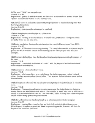 12
Copyright © 2012 Pearson Education, Inc.
8) The word "Public" is a reserved word.
Answer: FALSE
Explanation: "public" is a reserved word, but since Java is case sensitive, "Public" differs from
"public" and therefore "Public" is not a reserved word.
9) Reserved words in Java can be redefined by the programmer to mean something other than
their original intentions.
Answer: FALSE
Explanation: Java reserved words cannot be redefined.
10) In a Java program, dividing by 0 is a syntax error.
Answer: FALSE
Explanation: Dividing by 0 is not detected at compile time, and because a computer cannot
divide by 0, this is a run-time error.
11) During translation, the compiler puts its output (the compiled Java program) into ROM.
Answer: FALSE
Explanation: ROM stands for read-only-memory. The compiled output (the byte codes) may be
placed into RAM (writable random access memory) or into a file (on your hard drive, for
example).
12) Objects are defined by a class that describes the characteristics common to all instances of
the class.
Answer: TRUE
Explanation: "An object is an instance of a class." And, the purpose of a class is to describe
these common characteristics.
13) Inheritance is a form of software reuse.
Answer: TRUE
Explanation: Inheritance allows us to capitalize on the similarities among various kinds of
classes that have a common base (parent) class. Thus we reuse the base class each time a class
inherits from it.
14) Polymorphism is the idea that we can refer to multiple types of related objects in consistent
ways.
Answer: TRUE
Explanation: Polymorphism allows us to use the same name for similar behaviors that occur
among diverse and possibly unrelated objects. For example, to "open" may refer to a file, or to a
device, or to a communications line, etc. The same term, "open," is being used
objects that are being opened are quite different.
15) In Java, identifiers may be of any length up to a limit determined by the compiler.
Answer: FALSE
Explanation: Java (and Java compilers) do not limit the length of the identifiers you use.
Identifiers may be as long as you wish. Good programming practice, however, will limit the
lengths of the identifiers you create.
 