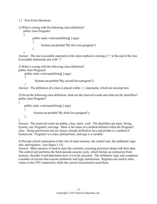 13
Copyright © 2012 Pearson Education, Inc.
1.3 Free-Form Questions
1) What is wrong with the following class definition?
public class Program1
{
public static void main(String[ ] args)
{
System.out.println("My first Java program")
}
}
Answer: The one executable statement in the main method is missing a ";" at the end of the line.
Executable statements end with ";".
2) What is wrong with the following class definition?
public class Program2
public static void main(String[ ] args)
{
System.out.println("My second Java program");
}
Answer: The definition of a class is placed within { } statements, which are missing here.
3) Given the following class definition, what are the reserved words and what are the identifiers?
public class Program3
{
public static void main(String[ ] args)
{
System.out.println("My third Java program");
}
}
Answer: The reserved words are public, class, static, void. The identifiers are main, String,
System, out, Program3, and args. Main is the name of a method defined within the Program3
class. String and System.out are classes already defined in Java and println is a method of
System.out. Program3 is a class, defined here, and args is a variable.
4) Provide a brief explanation of the role of main memory, the control unit, the arithmetic logic
unit, and registers. (see figure 1.13)
Answer: Main memory is used to store the currently executing processes along with their data.
The control unit performs the fetch-decode-execute cycle, which fetches an instruction from
memory, decodes it and determines how it is to be executed. The arithmetic logic unit comprises
a number of circuits that execute arithmetic and logic instructions. Registers are used to store
values in the CPU temporarily while the current instruction(s) need them.
 