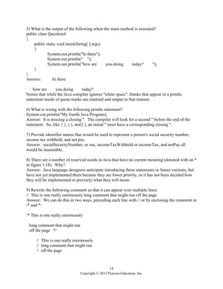 14
Copyright © 2012 Pearson Education, Inc.
5) What is the output of the following when the main method is executed?
public class Question4
{
public static void main(String[ ] args)
{
System.out.println("hi there");
System.out.println(" ");
System.out.println("how are you doing today? ");
}
}
Answer: hi there
how are you doing today?
Notice that while the Java compiler ignores "white space", blanks that appear in a println
statement inside of quote marks are retained and output in that manner.
6) What is wrong with the following println statement?
System.out.println("My fourth Java Program);
Answer: It is missing a closing ". The compiler will look for a second " before the end of the
statement. So, like { }, ( ), and [ ], an initial " must have a corresponding closing ".
7) Provide identifier names that would be used to represent a person's social security number,
income tax withheld, and net pay.
Answer: socialSecurityNumber, or ssn, incomeTaxWithheld or incomeTax, and netPay all
would be reasonable.
8) There are a number of reserved words in Java that have no current meaning (denoted with an *
in figure 1.18). Why?
Answer: Java language designers anticipate introducing these statements in future versions, but
have not yet implemented them because they are lower priority, or it has not been decided how
they will be implemented or precisely what they will mean.
9) Rewrite the following comment so that it can appear over multiple lines.
// This is one really enormously long comment that might run off the page
Answer: We can do this in two ways, preceding each line with // or by enclosing the comment in
/* and */
/* This is one really enormously
long comment that might run
off the page */
// This is one really enormously
// long comment that might run
// off the page
 