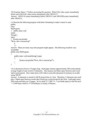 15
Copyright © 2012 Pearson Education, Inc.
10) Examine figure 1.7 before answering this question. What 8-bit value comes immediately
before and what 8-bit value comes immediately after 10010111?
Answer: 10010110 comes immediately before 10010111 and 10010100 comes immediately
after 10010111.
11) Rewrite the following program with better formatting to make it easier to read.
public
class
MyProgram
{ public static void
main(
String[ ]
args)
{ System.out.println(
"Wow, this is messed up!"
);
} }
Answer: There are many ways this program might appear. The following would be very
acceptable:
public class MyProgram
{
public static void main(String[ ] args)
{
System.out.println("Wow, this is messed up!");
}
}
12) A document of text is 15 pages long. Each page contains approximately 200 words and the
average length of each word is 5 characters. Also assume one blank space between each word
and no punctuation. How many bytes will it take to store this document in memory or on disk
using ASCII?
Answer: A character is stored in ASCII using 8 bits or 1 byte. Therefore, 5 characters per word
plus 1 blank space between words take 6 bytes per word (except for the first). Each page stores
200 words and there are 15 pages. So we need 15 * 200 * 6 - 1 (no blank space to start the text)
= 17,999 bytes which is 17.58 kilobytes, or nearly 18 Kbytes.
 