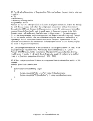 16
Copyright © 2012 Pearson Education, Inc.
13) Provide a brief description of the roles of the following hardware elements (that is, what each
is used for):
a) CPU
b) Main memory
c) Secondary memory devices
d) Input/Output devices
s this through
the fetch-decode-execute cycle where the next program instruction is fetched from memory,
decoded in the CPU, and then executed by one or more circuits. b) Main memory is stored on
chips on the motherboard and is used for quick access to the current program for the fetch-
decode-execute cycle and to store data being used by this program. c) Secondary memory
devices are storage devices, used to store programs and data not currently being used. Storage
devices, such as the hard disk, also are used to store things for permanence and archives. d)
Input/Output devices are used to communicate with the computer. Input devices, like the
keyboard, take commands and data from the user and output devices, like the monitor, display
the results of the process/computation.
14) Considering that the Pentium IV processor runs at a clock speed of about 850 MHz. What
clock speed might we expect from a Pentium chip that would be released in 3 years?
Answer: 3400 MHz or 3.4 GHz. Explanation: The speed of processors has been doubling
roughly every 18 months (1 1/2 years). So, in 3 years, the speed will probably have doubled
twice, or be four times greater than it is now, 4 * 850 = 3400.
15) Write a Java program that will output on two separate lines the names of the authors of this
textbook.
Answer: public class OutputNames
{
public static void main(String[ ] args)
{
System.out.println("John Lewis"); // output first author's name
System.out.println("William Loftus"); // output second author's name
}
}
 