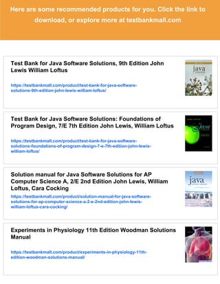 Here are some recommended products for you. Click the link to
download, or explore more at testbankmall.com
Test Bank for Java Software Solutions, 9th Edition John
Lewis William Loftus
https://testbankmall.com/product/test-bank-for-java-software-
solutions-9th-edition-john-lewis-william-loftus/
Test Bank for Java Software Solutions: Foundations of
Program Design, 7/E 7th Edition John Lewis, William Loftus
https://testbankmall.com/product/test-bank-for-java-software-
solutions-foundations-of-program-design-7-e-7th-edition-john-lewis-
william-loftus/
Solution manual for Java Software Solutions for AP
Computer Science A, 2/E 2nd Edition John Lewis, William
Loftus, Cara Cocking
https://testbankmall.com/product/solution-manual-for-java-software-
solutions-for-ap-computer-science-a-2-e-2nd-edition-john-lewis-
william-loftus-cara-cocking/
Experiments in Physiology 11th Edition Woodman Solutions
Manual
https://testbankmall.com/product/experiments-in-physiology-11th-
edition-woodman-solutions-manual/
 
