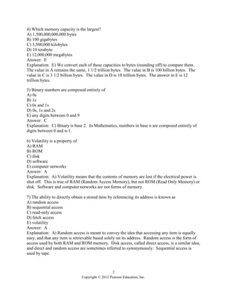 2
Copyright © 2012 Pearson Education, Inc.
4) Which memory capacity is the largest?
A) 1,500,000,000,000 bytes
B) 100 gigabytes
C) 3,500,000 kilobytes
D) 10 terabyte
E) 12,000,000 megabytes
Answer: E
Explanation: E) We convert each of these capacities to bytes (rounding off) to compare them.
The value in A remains the same, 1 1/2 trillion bytes. The value in B is 100 billion bytes. The
value in C is 3 1/2 billion bytes. The value in D is 10 trillion bytes. The answer in E is 12
trillion bytes.
5) Binary numbers are composed entirely of
A) 0s
B) 1s
C) 0s and 1s
D) 0s, 1s and 2s
E) any digits between 0 and 9
Answer: C
Explanation: C) Binary is base 2. In Mathematics, numbers in base n are composed entirely of
digits between 0 and n-1.
6) Volatility is a property of
A) RAM
B) ROM
C) disk
D) software
E) computer networks
Answer: A
Explanation: A) Volatility means that the contents of memory are lost if the electrical power is
shut off. This is true of RAM (Random Access Memory), but not ROM (Read Only Memory) or
disk. Software and computer networks are not forms of memory.
7) The ability to directly obtain a stored item by referencing its address is known as
A) random access
B) sequential access
C) read-only access
D) fetch access
E) volatility
Answer: A
Explanation: A) Random access is meant to convey the idea that accessing any item is equally
easy, and that any item is retrievable based solely on its address. Random access is the form of
access used by both RAM and ROM memory. Disk access, called direct access, is a similar idea,
and direct and random access are sometimes referred to synonymously. Sequential access is
used by tape.
 