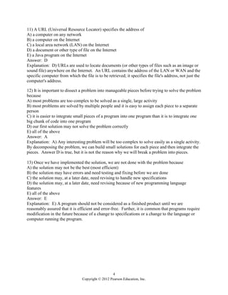 4
Copyright © 2012 Pearson Education, Inc.
11) A URL (Universal Resource Locator) specifies the address of
A) a computer on any network
B) a computer on the Internet
C) a local area network (LAN) on the Internet
D) a document or other type of file on the Internet
E) a Java program on the Internet
Answer: D
Explanation: D) URLs are used to locate documents (or other types of files such as an image or
sound file) anywhere on the Internet. An URL contains the address of the LAN or WAN and the
specific computer from which the file is to be retrieved; it specifies the file's address, not just the
computer's address.
12) It is important to dissect a problem into manageable pieces before trying to solve the problem
because
A) most problems are too complex to be solved as a single, large activity
B) most problems are solved by multiple people and it is easy to assign each piece to a separate
person
C) it is easier to integrate small pieces of a program into one program than it is to integrate one
big chunk of code into one program
D) our first solution may not solve the problem correctly
E) all of the above
Answer: A
Explanation: A) Any interesting problem will be too complex to solve easily as a single activity.
By decomposing the problem, we can build small solutions for each piece and then integrate the
pieces. Answer D is true, but it is not the reason why we will break a problem into pieces.
13) Once we have implemented the solution, we are not done with the problem because
A) the solution may not be the best (most efficient)
B) the solution may have errors and need testing and fixing before we are done
C) the solution may, at a later date, need revising to handle new specifications
D) the solution may, at a later date, need revising because of new programming language
features
E) all of the above
Answer: E
Explanation: E) A program should not be considered as a finished product until we are
reasonably assured that it is efficient and error-free. Further, it is common that programs require
modification in the future because of a change to specifications or a change to the language or
computer running the program.
 