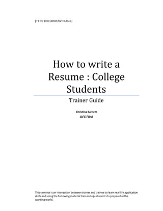 [TYPE THE COMPANY NAME]
How to write a
Resume : College
Students
Trainer Guide
Christina Barnett
10/17/2015
Thisseminarisan interactionbetweentrainerandtrainee tolearnreal life application
skillsandusingthe following material traincollege studentstoprepare forthe
workingworld.
 