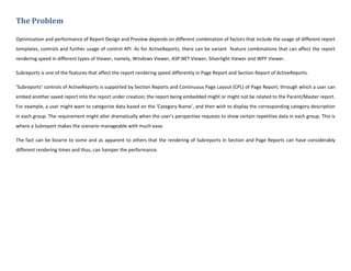 The Problem
Optimization and performance of Report Design and Preview depends on different combination of factors that include the usage of different report
templates, controls and further usage of control API. As for ActiveReports, there can be variant feature combinations that can affect the report
rendering speed in different types of Viewer, namely, Windows Viewer, ASP.NET Viewer, Silverlight Viewer and WPF Viewer.
Subreports is one of the features that affect the report rendering speed differently in Page Report and Section Report of ActiveReports.
‘Subreports’ controls of ActiveReports is supported by Section Reports and Continuous Page Layout (CPL) of Page Report; through which a user can
embed another saved report into the report under creation; the report being embedded might or might not be related to the Parent/Master report.
For example, a user might want to categorize data based on the ‘Category Name’, and then wish to display the corresponding category description
in each group. The requirement might alter dramatically when the user’s perspective requests to show certain repetitive data in each group. This is
where a Subreport makes the scenario manageable with much ease.
The fact can be bizarre to some and as apparent to others that the rendering of Subreports in Section and Page Reports can have considerably
different rendering times and thus, can hamper the performance.
 