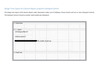 Design Time Layout of a Section Report using the Subreport Control
The design time layout of the Section Report under observation makes use of Textboxes, Picture Control and one or more Subreport Controls.
The Subreport Control is bound to another report (called also Subreport).
 