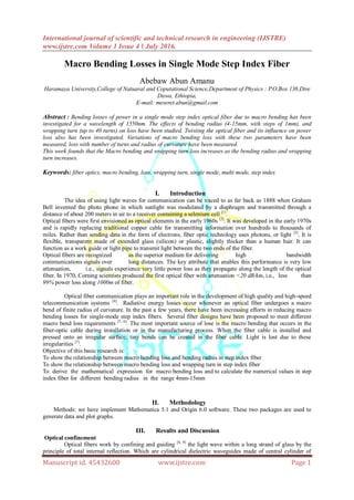 International journal of scientific and technical research in engineering (IJSTRE)
www.ijstre.com Volume 1 Issue 4 ǁ July 2016.
Manuscript id. 45432600 www.ijstre.com Page 1
Macro Bending Losses in Single Mode Step Index Fiber
Abebaw Abun Amanu
Haramaya University,College of Natuaral and Coputational Science,Department of Physics : P.O.Box 138,Dire
Dawa, Ethiopia,
E-mail: meseret.abun@gmail.com
Abstract : Bending losses of power in a single mode step index optical fiber due to macro bending has been
investigated for a wavelength of 1550nm. The effects of bending radius (4-15mm, with steps of 1mm), and
wrapping turn (up to 40 turns) on loss have been studied. Twisting the optical fiber and its influence on power
loss also has been investigated. Variations of macro bending loss with these two parameters have been
measured, loss with number of turns and radius of curvature have been measured.
This work founds that the Macro bending and wrapping turn loss increases as the bending radius and wrapping
turn increases.
Keywords: fiber optics, macro bending, loss, wrapping turn, single mode, multi mode, step index
I. Introduction
The idea of using light waves for communication can be traced to as far back as 1888 when Graham
Bell invented the photo phone in which sunlight was modulated by a diaphragm and transmitted through a
distance of about 200 meters in air to a receiver containing a selenium cell [1]
.
Optical fibers were first envisioned as optical elements in the early 1960s [2]
. It was developed in the early 1970s
and is rapidly replacing traditional copper cable for transmitting information over hundreds to thousands of
miles. Rather than sending data in the form of electrons, fiber optic technology uses photons, or light [3]
. It is
flexible, transparent made of extended glass (silicon) or plastic, slightly thicker than a human hair. It can
function as a work guide or light pipe to transmit light between the two ends of the fiber.
Optical fibers are recognized as the superior medium for delivering high bandwidth
communications signals over long distances. The key attribute that enables this performance is very low
attenuation, i.e., signals experience very little power loss as they propagate along the length of the optical
fiber. In 1970, Corning scientists produced the first optical fiber with attenuation <20 dB/km, i.e., less than
99% power loss along 1000m of fiber.
Optical fiber communication plays an important role in the development of high quality and high-speed
telecommunication systems [4]
. Radiative energy losses occur whenever an optical fiber undergoes a macro
bend of finite radius of curvature. In the past a few years, there have been increasing efforts in reducing macro
bending losses for single-mode step index fibers. Several fiber designs have been proposed to meet different
macro bend loss requirements [5, 6]
. The most important source of lose is the macro bending that occurs in the
fiber-optic cable during installation or in the manufacturing process. When the fiber cable is installed and
pressed onto an irregular surface, tiny bends can be created in the fiber cable. Light is lost due to these
irregularities [7]
.
Objective of this basic research is:
To show the relationship between macro bending loss and bending radius in step index fiber
To show the relationship between macro bending loss and wrapping turn in step index fiber
To derive the mathematical expression for macro bending loss and to calculate the numerical values in step
index fiber for different bending radius in the range 4mm-15mm
II. Methodology
Methods: we have implement Mathematica 5.1 and Origin 6.0 software. These two packages are used to
generate data and plot graphs.
III. Results and Discussion
Optical confinement
Optical fibers work by confining and guiding [8, 9]
the light wave within a long strand of glass by the
principle of total internal reflection. Which are cylindrical dielectric waveguides made of central cylinder of
 