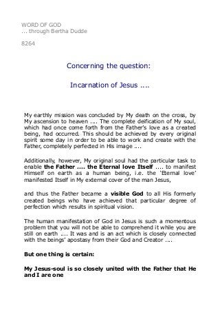 WORD OF GOD
... through Bertha Dudde
8264
Concerning the question:
Incarnation of Jesus ....
My earthly mission was concluded by My death on the cross, by
My ascension to heaven .... The complete deification of My soul,
which had once come forth from the Father’s love as a created
being, had occurred. This should be achieved by every original
spirit some day in order to be able to work and create with the
Father, completely perfected in His image ....
Additionally, however, My original soul had the particular task to
enable the Father .... the Eternal love Itself .... to manifest
Himself on earth as a human being, i.e. the ‘Eternal love’
manifested Itself in My external cover of the man Jesus,
and thus the Father became a visible God to all His formerly
created beings who have achieved that particular degree of
perfection which results in spiritual vision.
The human manifestation of God in Jesus is such a momentous
problem that you will not be able to comprehend it while you are
still on earth .... It was and is an act which is closely connected
with the beings’ apostasy from their God and Creator ....
But one thing is certain:
My Jesus-soul is so closely united with the Father that He
and I are one
 