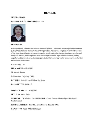RESUME
SENOTA SINGH
PASSION BUILDS PROFESSIONALISM
SUMMARRY
A well-presented, confidentandfocusedindividualwhohasa passionfordeliveringqualityservice and
puttingthe customerat the heartof everythingshe does.Possessingalongtrack recordfor the success
of the store. One of herkeystrengthisthe abilitytoonlymake effective decisionsbasedonathorough
analysisof the data,and usingthisto drive businessperformance.Rightnow she islookingforabig
stage for hertalentswitha reputable companythatwill allowhertogrow her careerand flourishwithin
a stimulatingenvironment.
D.O.B: 09.09.1984
PERMANENT ADDRESS:
21, Katwali Bazaar
P.O Jalapahar Darjeeling (WB)
FATHERS’ NAME: Late Krishna Raj Singh.
PASSPORT NO: J0560552
CONTACT NO: +971561892547
SKYPE ID: senota.singh
CURRENT LOCATION: Flat 1810 B Block –Grand Express Market-Tiger Building-Al
Nadha-Sharjah
JOB DESCRIPTION: RETAIL ASSOCIATE /EXCEUTIVE
REPORT TO: Retail AM and Manager.
 