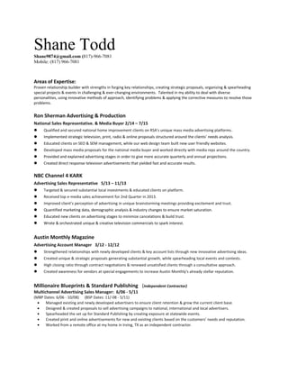 Shane ToddShane9874@gmail.com (817)-966-7081
Mobile: (817) 966-7081
Areas of Expertise:
Proven relationship builder with strengths in forging key relationships, creating strategic proposals, organizing & spearheading
special projects & events in challenging & ever-changing environments. Talented in my ability to deal with diverse
personalities, using innovative methods of approach, identifying problems & applying the corrective measures to resolve those
problems.
Ron Sherman Advertising & Production
National Sales Representative. & Media Buyer 2/14 – 7/15
 Qualified and secured national home improvement clients on RSA's unique mass media advertising platforms.
 Implemented strategic television, print, radio & online proposals structured around the clients’ needs analysis.
 Educated clients on SEO & SEM management, while our web design team built new user friendly websites.
 Developed mass media proposals for the national media buyer and worked directly with media reps around the country.
 Provided and explained advertising stages in order to give more accurate quarterly and annual projections.
 Created direct response television advertisements that yielded fast and accurate results.
NBC Channel 4 KARK
Advertising Sales Representative 5/13 – 11/13
 Targeted & secured substantial local investments & educated clients on platform.
 Received top e-media sales achievement for 2nd Quarter in 2013.
 Improved client’s perception of advertising in unique brainstorming meetings providing excitement and trust.
 Quantified marketing data, demographic analysis & industry changes to ensure market saturation.
 Educated new clients on advertising stages to minimize cancelations & build trust.
 Wrote & orchestrated unique & creative television commercials to spark interest.
Austin Monthly Magazine
Advertising Account Manager 3/12 - 12/12
 Strengthened relationships with newly developed clients & key account lists through new innovative advertising ideas.
 Created unique & strategic proposals generating substantial growth, while spearheading local events and contests.
 High closing ratio through contract negotiations & renewed unsatisfied clients through a consultative approach.
 Created awareness for vendors at special engagements to increase Austin Monthly's already stellar reputation.
Millionaire Blueprints & Standard Publishing (Independent Contractor)
Multichannel Advertising Sales Manager: 6/06 - 5/11
(MBP Dates: 6/06 - 10/08) (BSP Dates: 11/-08 - 5/11)
• Managed existing and newly developed advertisers to ensure client retention & grow the current client base.
• Designed & created proposals to sell advertising campaigns to national, international and local advertisers.
• Spearheaded the set up for Standard Publishing by creating exposure at statewide events.
• Created print and online advertisements for new and existing clients based on the customers’ needs and reputation.
• Worked from a remote office at my home in Irving, TX as an independent contractor.
 