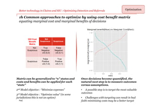 PwC
Better technology in Claims and SIU : Optimizing Detection and Referrals Optimization
2X2 Cost
Benefit
Matrix
Not
Suspicious Suspicious
Not
Suspicious
True
Negative
c/b (0,0)
False
Negative
c/b (0,1)
Suspicious
False
Positive
c/b (1,0)
True
Positive
c/b (1,1)
1h Common approaches to optimize by using cost benefit matrix
equating marginal cost and marginal benefits of decisions
Matrix can be generalized to “n” states and
costs and benefits can be applied for each
“state”
2nd Model objective : “Minimize expenses”
3rd Model objective : “Optimize value” (in some
jurisdictions this is not an option)
Once decisions become quantified, the
natural next step is to measure outcomes
versus assumptions.
• A possible step is to target the most valuable
outcomes
• Challenges with targeting can result in bad
faith-minimizing costs may be a better target
 