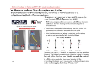 PwC
1a Humans and machines learn from each other
Important decisions from identification, economic to moral decisions is a
reflection of (collective) human decisions
6
Better technology in Claims and SIU : It’s not all about automation!
By 2020, we are expected to have 10MM cars on the
road (source: BI Intelligence June 2016)
• MIT is running an online experiment called Moral Machine
on human decision making for machine intelligence in
driverless cars
• One has to choose whether to swerve, stay the course and
presented with results of who dies and who lives
• This has been explored before, classically in the trolley
problem and famously by Will Smith in iRobot
The Trolley Problem
There are two tracks – One with an obese man and one with five
children. The trolley is headed to the children. A switch changes
the track, killing the obese man. Would you pull the switch?
In a different scenario, the obese man is on the bridge
overlooking the tracks and your decision is whether to push him
on the tracks stopping the trolley. Would you?
 